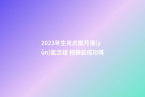 2023年生肖虎臘月運(yùn)氣怎樣 相親能成功嗎